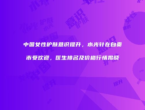 中国女性护肤意识提升，水光针在自贡市受欢迎，医生排名及价格行情揭晓