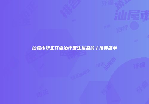 汕尾市矫正牙痛治疗医生排名前十推荐名单