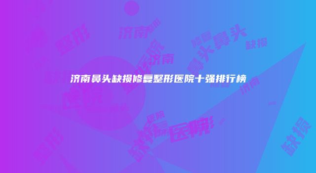 济南鼻头缺损修复整形医院十强排行榜
