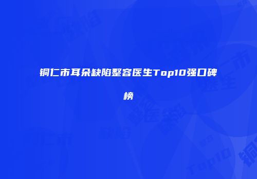 铜仁市耳朵缺陷整容医生Top10强口碑榜