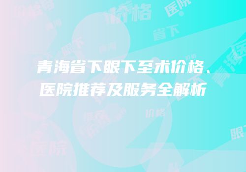 青海省下眼下至术价格、医院推荐及服务全解析