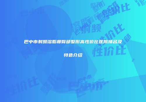 巴中市射频溶脂瘦臀部整形高性价比医院排名及特色介绍