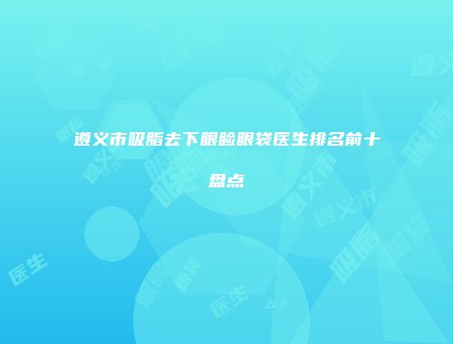 遵义市吸脂去下眼睑眼袋医生排名前十盘点
