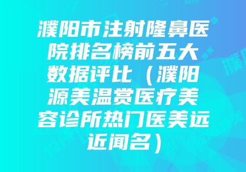 濮阳市注射隆鼻医院排名榜前五大数据评比（濮阳源美温赏医疗美容诊所热门医美远近闻名）