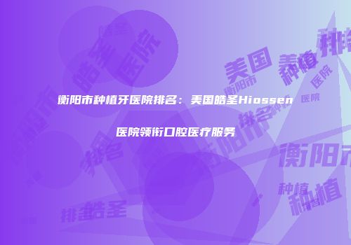 衡阳市种植牙医院排名：美国皓圣Hiossen医院领衔口腔医疗服务