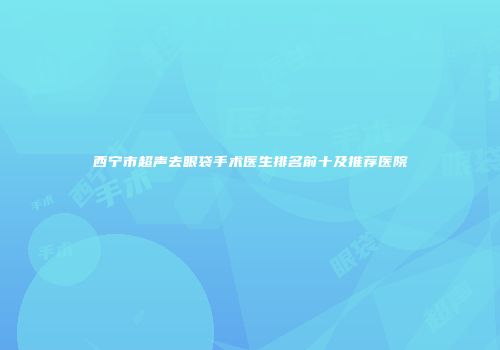 西宁市超声去眼袋手术医生排名前十及推荐医院