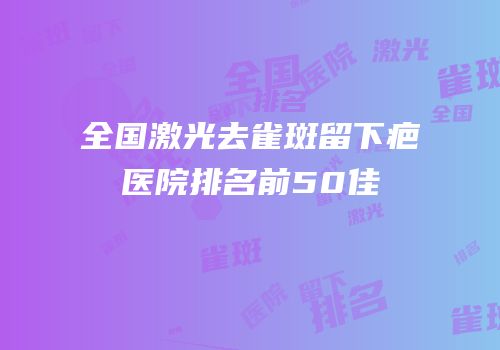 全国激光去雀斑留下疤医院排名前50佳