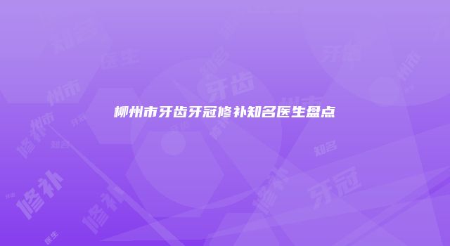 柳州市牙齿牙冠修补知名医生盘点