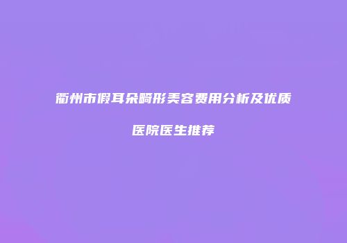 衢州市假耳朵畸形美容费用分析及优质医院医生推荐