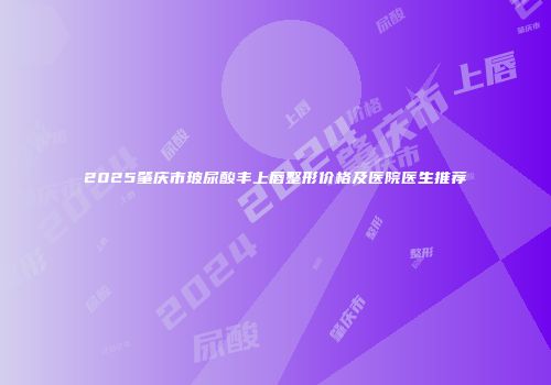 2025肇庆市玻尿酸丰上唇整形价格及医院医生推荐