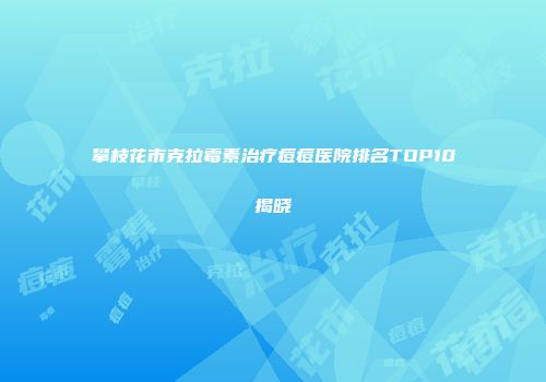 攀枝花市克拉霉素治疗痘痘医院排名TOP10揭晓