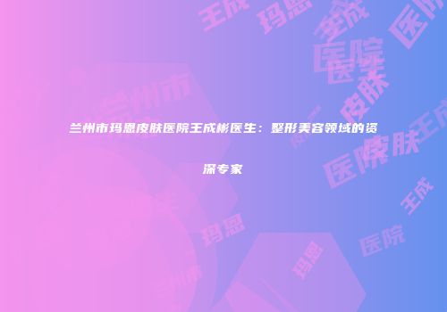 兰州市玛恩皮肤医院王成彬医生：整形美容领域的资深专家