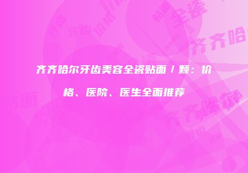 齐齐哈尔牙齿美容全瓷贴面／颗：价格、医院、医生全面推荐