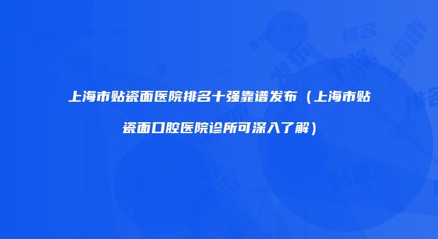 上海市贴瓷面医院排名十强靠谱发布（上海市贴瓷面口腔医院诊所可深入了解）