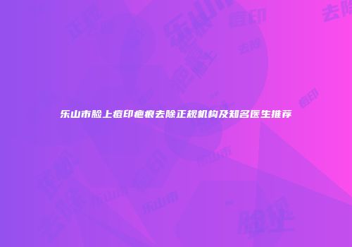 乐山市脸上痘印疤痕去除正规机构及知名医生推荐