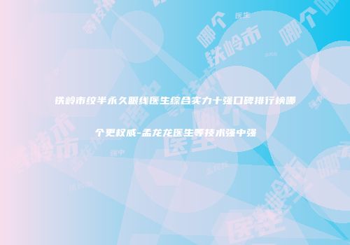 铁岭市纹半永久眼线医生综合实力十强口碑排行榜哪个更权威-孟龙龙医生等技术强中强