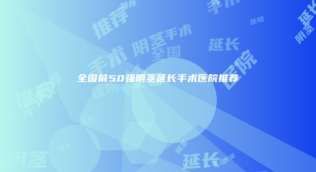全国前50强阴茎延长手术医院推荐
