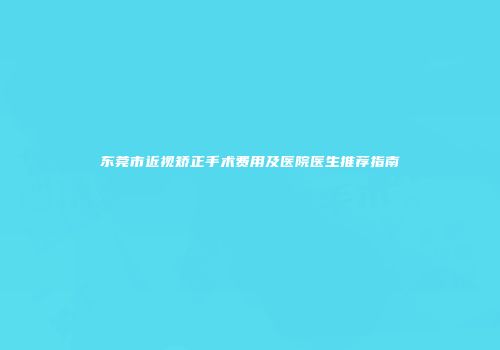 东莞市近视矫正手术费用及医院医生推荐指南
