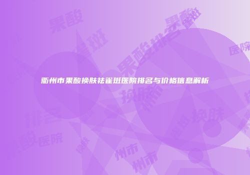 衢州市果酸换肤祛雀斑医院排名与价格信息解析