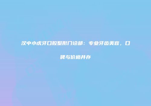 汉中小虎牙口腔整形门诊部：专业牙齿美容，口碑与价格并存