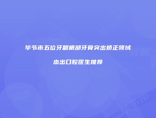 毕节市五位牙龈根部牙骨突出矫正领域杰出口腔医生推荐