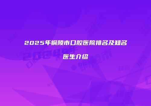 2025年铜陵市口腔医院排名及知名医生介绍