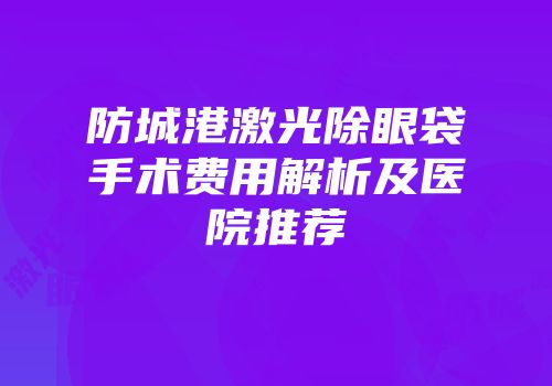 防城港激光除眼袋手术费用解析及医院推荐