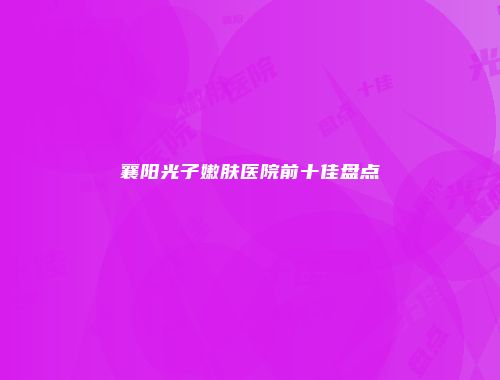 襄阳光子嫩肤医院前十佳盘点