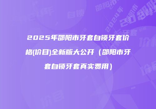 2025年邵阳市牙套自锁牙套价格(价目)全新版大公开（邵阳市牙套自锁牙套真实费用）