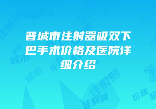 晋城市注射器吸双下巴手术价格及医院详细介绍