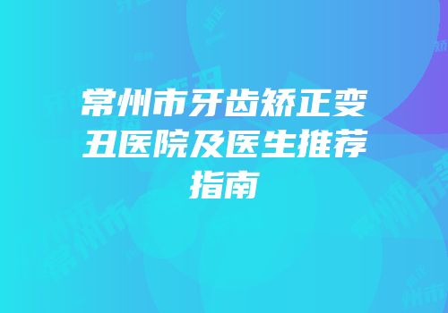 常州市牙齿矫正变丑医院及医生推荐指南