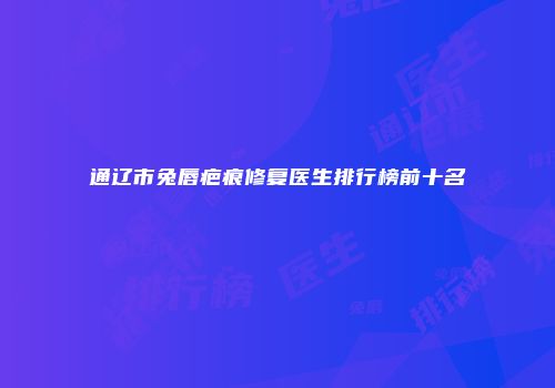 通辽市兔唇疤痕修复医生排行榜前十名