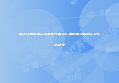重庆联合丽格与亚美医疗美容机构特色项目解析及价格对比