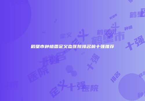 鹤壁市种植固定义齿医院排名前十强推荐