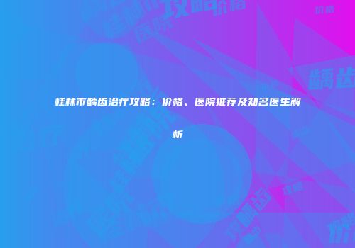 桂林市龋齿治疗攻略：价格、医院推荐及知名医生解析