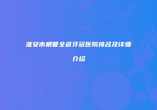 淮安市根管全瓷牙冠医院排名及详细介绍