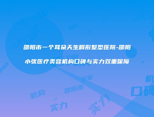 邵阳市一个耳朵天生畸形整型医院-邵阳小张医疗美容机构口碑与实力双重保障