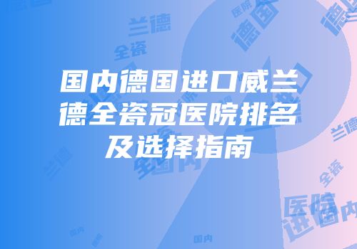 国内德国进口威兰德全瓷冠医院排名及选择指南