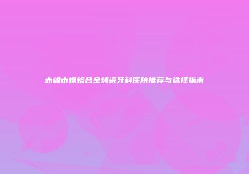 赤峰市镍铬合金烤瓷牙科医院推荐与选择指南