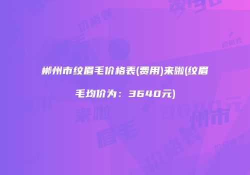 郴州市纹眉毛价格表(费用)来啦(纹眉毛均价为：3640元)