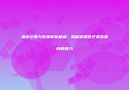 酒泉华美与敦煌爱斯黛丽：揭秘优质医疗美容机构的魅力