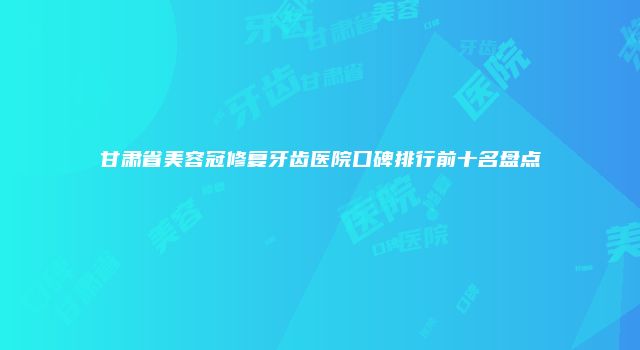 甘肃省美容冠修复牙齿医院口碑排行前十名盘点