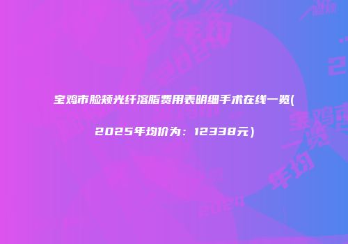 宝鸡市脸颊光纤溶脂费用表明细手术在线一览(2025年均价为：12338元）