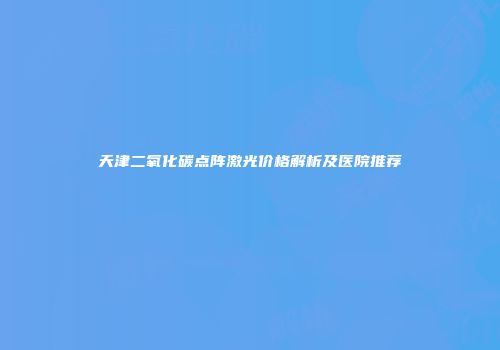 天津二氧化碳点阵激光价格解析及医院推荐