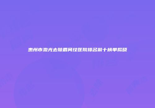 惠州市激光去除眉间纹医院排名前十榜单揭晓