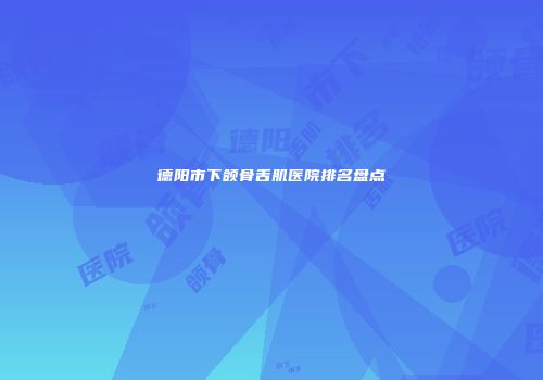 德阳市下颌骨舌肌医院排名盘点