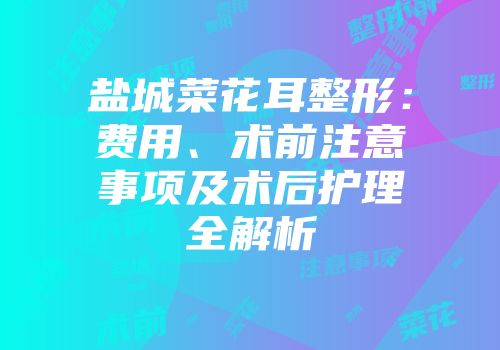 盐城菜花耳整形：费用、术前注意事项及术后护理全解析