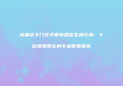 成都市下门牙牙根外露医生排行榜：十位明星常去的专业医师推荐