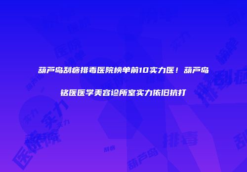 葫芦岛刮痧排毒医院榜单前10实力医！葫芦岛铭医医学美容诊所室实力依旧抗打