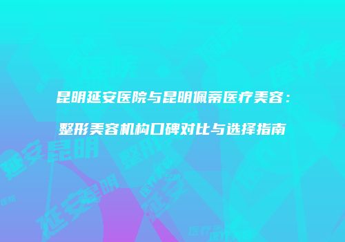 昆明延安医院与昆明佩蒂医疗美容：整形美容机构口碑对比与选择指南